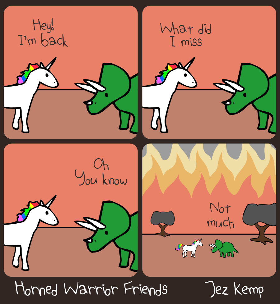 4-panel episode What Did I Miss of webcomic Horned Warrior Friends:
Panel 1 of 4: Closeup of Unicorn and Triceratops having a conversation against a red background. Unicorn says ‘Hey! I'm Back‘
Panel 2 of 4: Still a closeup, Unicorn continues: ‘What did I miss‘
Panel 3 of 4: Still a closeup, Triceratops replies ‘Oh you know‘
Panel 4 of 4: The scene zooms out to show the red background was the entire sky on fire. Triceratops muses: ‘Not much‘